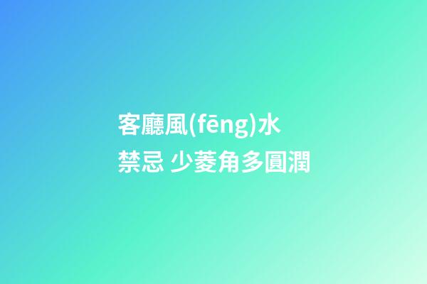 客廳風(fēng)水禁忌 少菱角多圓潤